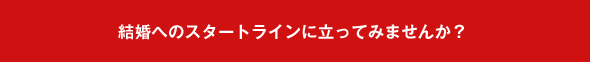 結婚へのスタートラインに立ってみませんか？
