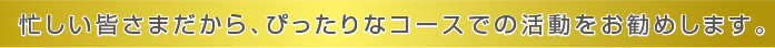 忙しい皆さまだから、ぴったりなコースでの活動をお勧めします。