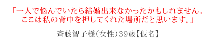 一人で悩んでいたら結婚出来なかったかもしれません。ここは私の背中を押してくれた場所だと思います。