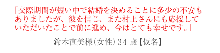 交際期間が短い中で結婚を決めることに多少の不安もありましたが、彼を信じ、また村上さんにも応援していただいたことで前に進め、今はとても幸せです。
