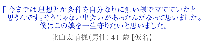 今までは理想とか条件を自分なりに無い様で立てていたと思うんです。そうじゃない出会いがあったんだなって思いました。僕はこの娘を一生守りたいと思いました。