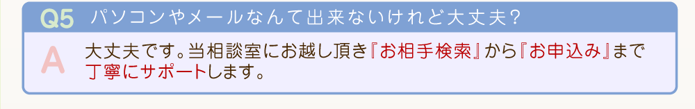当相談室にお越し頂き『お相手検索』から『お申込み』まで丁寧にサポートします。