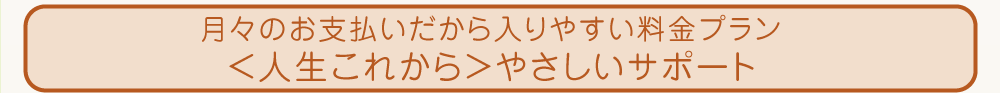 月々のお支払いだから入りやすい料金プラン＜人生これから＞やさしいサポート