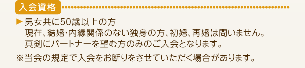 入会資格は男女共に50歳以上の方。初婚再婚問いません。真剣にパートナーを望む方のみのご入会です。
