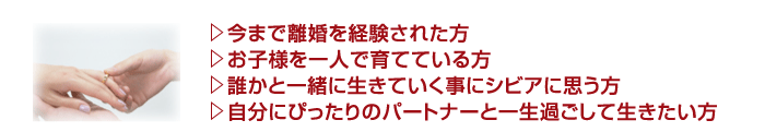 ・今まで離婚を経験された方・お子様を一人で育てている方・誰かと一緒に生きていく事にシビアに思う方・自分にぴったりのパートナーと一生過ごして生きたい方