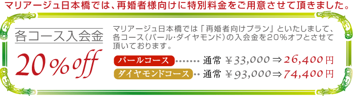 各コース入会金20％off_マリアージュ日本橋では「再婚者向けサービス」といたしまして、各コース（パール・ダイヤモンド）入会金20％オフとさせて頂いております。