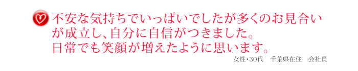 不安な気持ちでいっぱいでしたが多くのお見合いが成立し、自分に自信がつきました。日常でも笑顔が増えたように思います。