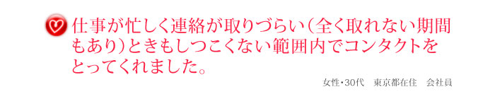 仕事が忙しく連絡が取りづらい（全く取れない期間もあり）ときもしつこくない範囲内でコンタクトをとってくれました。