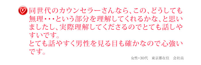 同世代のカウンセラーさんなら、この、どうしても無理・・・という部分を理解してくれるかな、と思いましたし、実際理解してくださるのでとても話しやすいです。とても話やすく男性を見る目も確かなので心強いです。