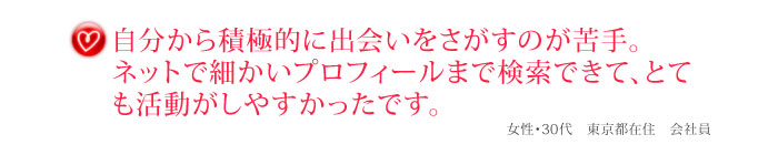 自分から積極的に出会いをさがすのが苦手。ネットで細かいプロフィールまで検索できて、とても活動がしやすかったです。