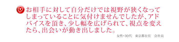 お相手に対して自分だけでは視野が狭くなってしまっていることに気付けませんでしたが、アドバイスを頂き、少し幅を広げられて、視点を変えたら、出会いが動き出しました。